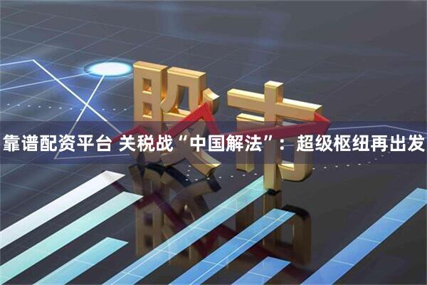 靠谱配资平台 关税战“中国解法”：超级枢纽再出发