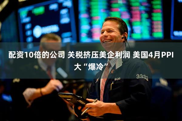 配资10倍的公司 关税挤压美企利润 美国4月PPI大“爆冷”