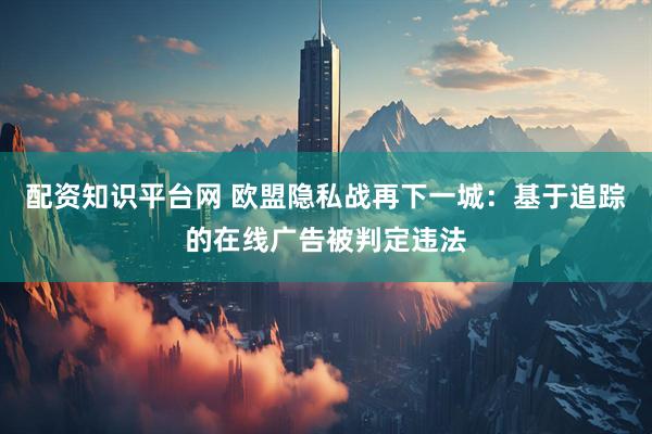 配资知识平台网 欧盟隐私战再下一城：基于追踪的在线广告被判定违法