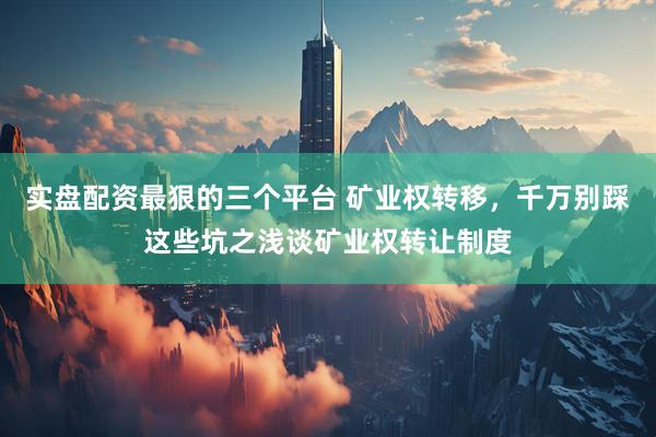 实盘配资最狠的三个平台 矿业权转移，千万别踩这些坑之浅谈矿业权转让制度