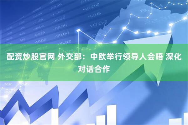 配资炒股官网 外交部：中欧举行领导人会晤 深化对话合作