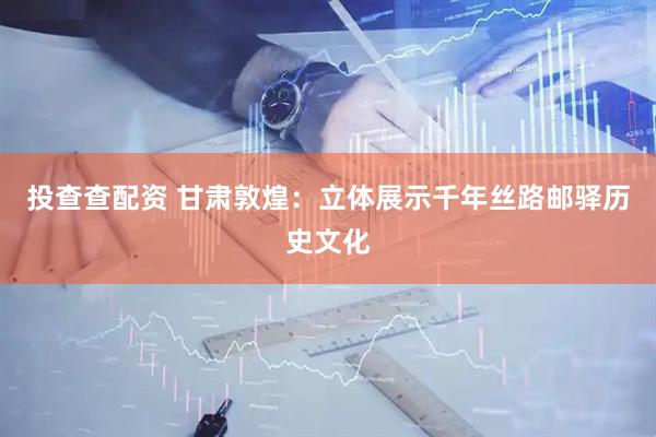 投查查配资 甘肃敦煌：立体展示千年丝路邮驿历史文化