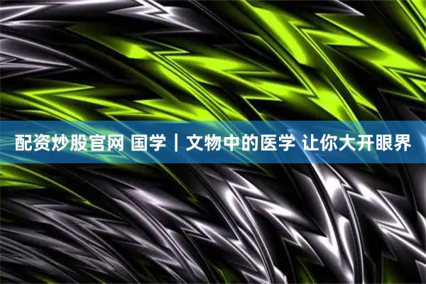 配资炒股官网 国学｜文物中的医学 让你大开眼界