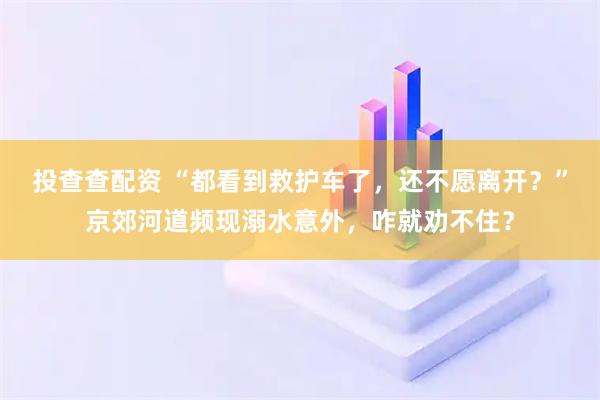 投查查配资 “都看到救护车了，还不愿离开？”京郊河道频现溺水意外，咋就劝不住？