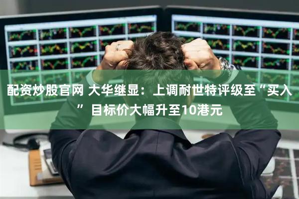 配资炒股官网 大华继显：上调耐世特评级至“买入” 目标价大幅升至10港元