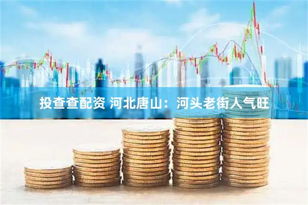 投查查配资 河北唐山：河头老街人气旺