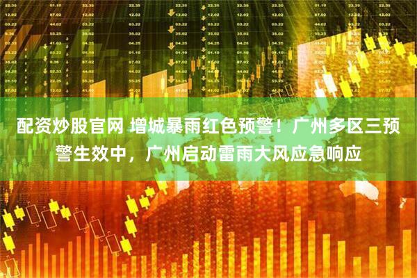 配资炒股官网 增城暴雨红色预警！广州多区三预警生效中，广州启动雷雨大风应急响应