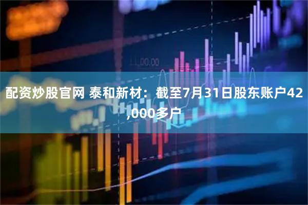 配资炒股官网 泰和新材：截至7月31日股东账户42,000多户
