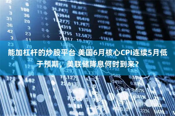 能加杠杆的炒股平台 美国6月核心CPI连续5月低于预期，美联储降息何时到来？
