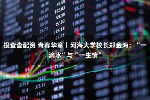 投查查配资 青春华章丨河海大学校长郑金海：“一滴水”与“一生情”