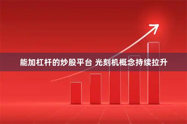 能加杠杆的炒股平台 光刻机概念持续拉升