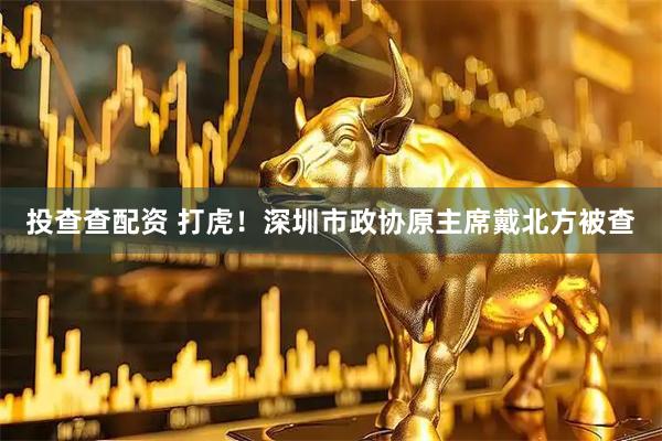 投查查配资 打虎！深圳市政协原主席戴北方被查