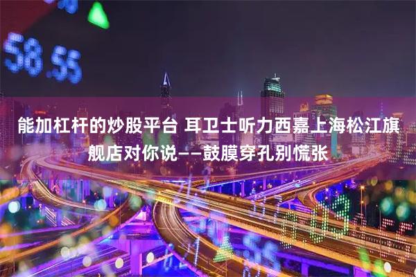 能加杠杆的炒股平台 耳卫士听力西嘉上海松江旗舰店对你说——鼓膜穿孔别慌张