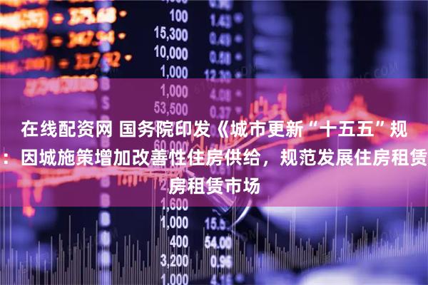 在线配资网 国务院印发《城市更新“十五五”规划》：因城施策增加改善性住房供给，规范发展住房租赁市场